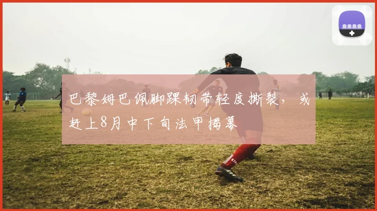 巴黎姆巴佩脚踝韧带轻度撕裂，或赶上8月中下旬法甲揭幕