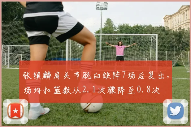 张镇麟肩关节脱臼缺阵7场后复出，场均扣篮数从2.1次骤降至0.8次