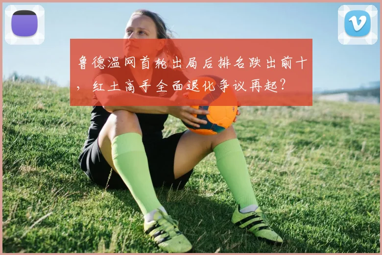 鲁德温网首轮出局后排名跌出前十，红土高手全面退化争议再起？